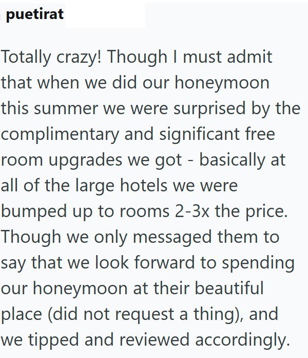 puetirat Totally crazy! Though I must admit that when we did our honeymoon this summer we were surprised by the complimentary and significant free room upgrades we got - basically at all of the large hotels we were bumped up to rooms 2-3x the price. Though we only messaged them to say that we look forward to spending our honeymoon at their beautiful place (did not request a thing), and we tipped and reviewed accordingly.