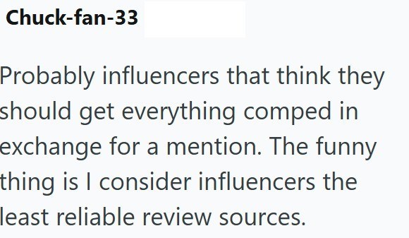 Chuck-fan-33 Probably influencers that think they should get everything comped in exchange for a mention. The funny thing is I consider influencers the least reliable review sources.