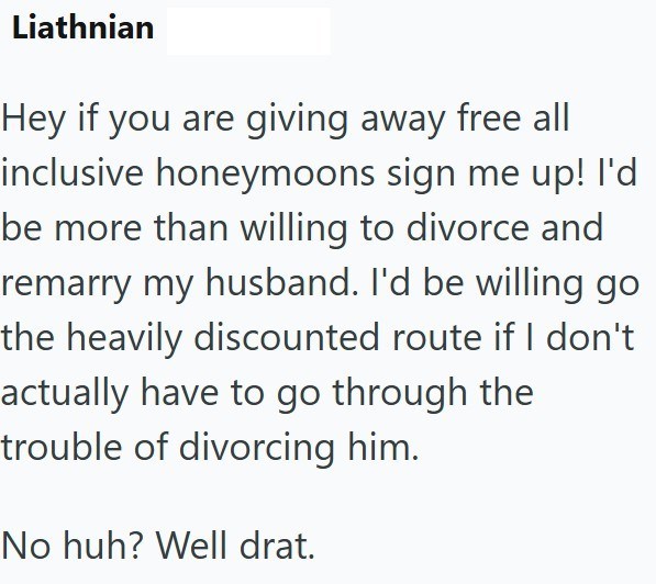 Liathnian Hey if you are giving away free all inclusive honeymoons sign me up! I'd be more than willing to divorce and remarry my husband. I'd be willing go the heavily discounted route if I don't actually have to go through the trouble of divorcing him. No huh? Well drat.