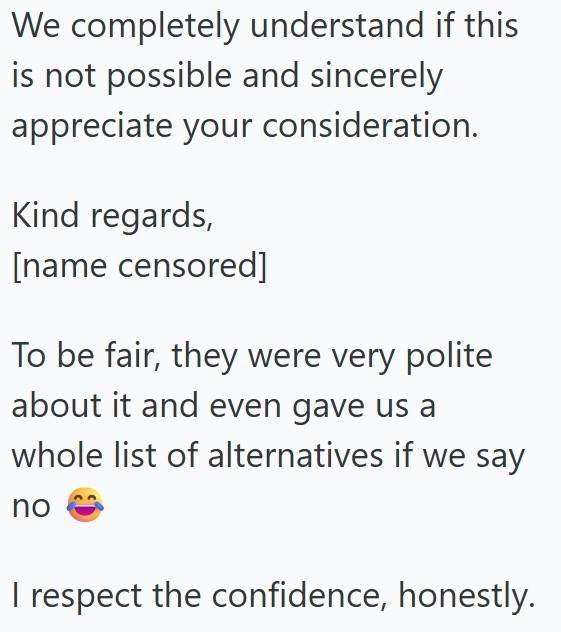 We completely understand if this is not possible and sincerely. appreciate your consideration. Kind regards, [name censored] To be fair, they were very polite about it and even gave us a whole list of alternatives if we say no I respect the confidence, honestly.