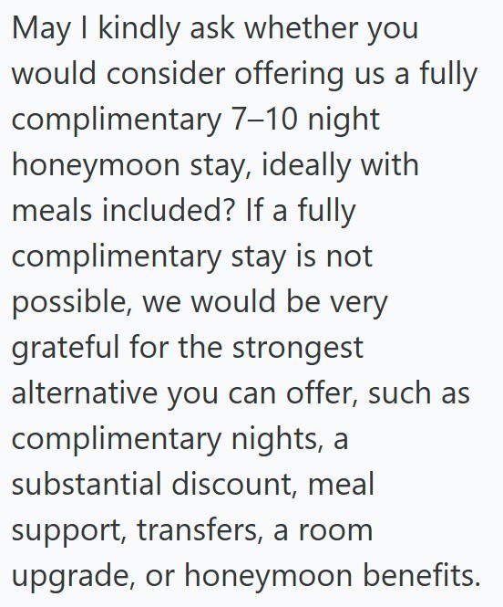 May I kindly ask whether you would consider offering us a fully complimentary 7-10 night honeymoon stay, ideally with meals included? If a fully complimentary stay is not possible, we would be very grateful for the strongest alternative you can offer, such as complimentary nights, a substantial discount, meal support, transfers, a room upgrade, or honeymoon benefits.