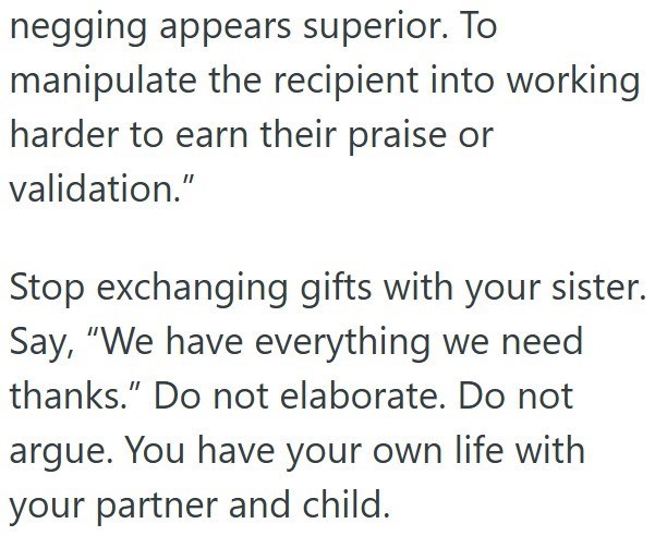 negging appears superior. To manipulate the recipient into working harder to earn their praise or validation." Stop exchanging gifts with your sister. Say, "We have everything we need thanks." Do not elaborate. Do not argue. You have your own life with your partner and child.