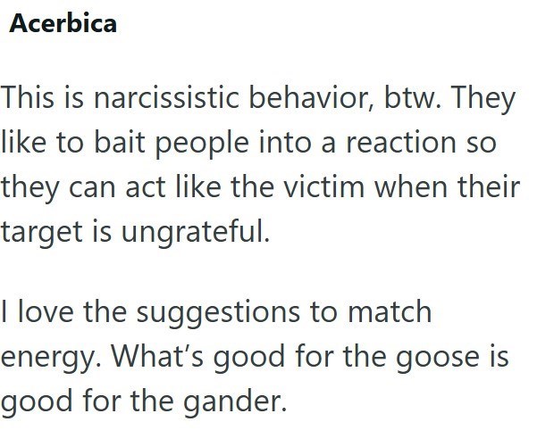 Acerbica This is narcissistic behavior, btw. They like to bait people into a reaction so they can act like the victim when their target is ungrateful. I love the suggestions to match energy. What's good for the goose is good for the gander.