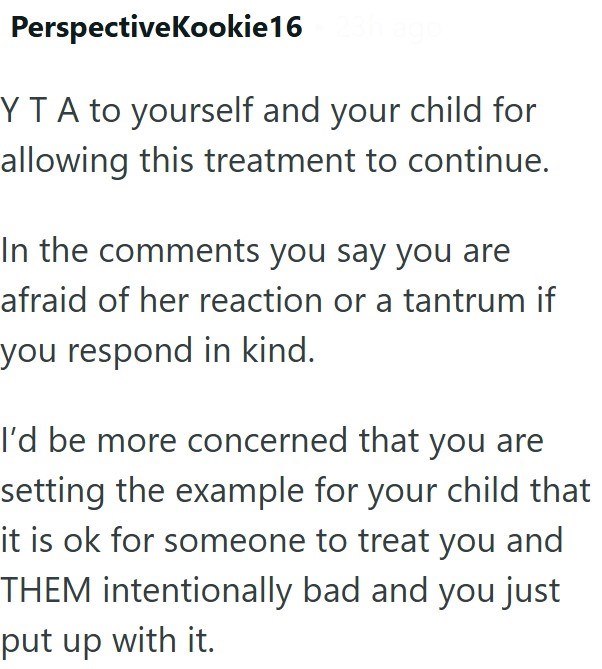 PerspectiveKookie16 YT A to yourself and your child for allowing this treatment to continue. In the comments you say you are afraid of her reaction or a tantrum if you respond in kind. I'd be more concerned that you are setting the example for your child that it is ok for someone to treat you and THEM intentionally bad and you just put up with it.