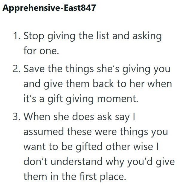 Apprehensive-East847 1. Stop giving the list and asking for one. 2. Save the things she's giving you and give them back to her when it's a gift giving moment. 3. When she does ask say I assumed these were things you want to be gifted other wise I don't understand why you'd give them in the first place.
