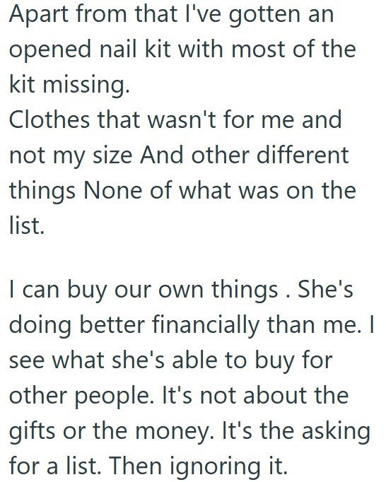 Apart from that I've gotten an opened nail kit with most of the kit missing. Clothes that wasn't for me and not my size And other different things None of what was on the list. I can buy our own things. She's doing better financially than me. I see what she's able to buy for other people. It's not about the gifts or the money. It's the asking for a list. Then ignoring it.