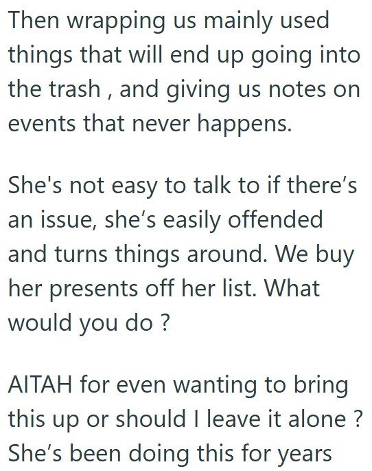 Then wrapping us mainly used things that will end up going into the trash, and giving us notes on events that never happens. She's not easy to talk to if there's an issue, she's easily offended and turns things around. We buy her presents off her list. What would you do? AITAH for even wanting to bring this up or should I leave it alone? She's been doing this for years