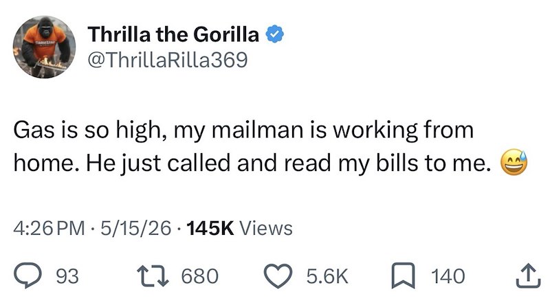 Thrilla the Gorilla @ThrillaRilla369 Gas is so high, my mailman is working from home. He just called and read my bills to me. 4:26 PM · 5/15/26 · 145K Views 93 27 680 AA 5.6K 140 企