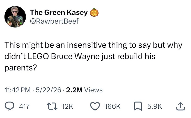 The Green Kasey @RawbertBeef This might be an insensitive thing to say but why didn't LEGO Bruce Wayne just rebuild his parents? 11:42 PM 5/22/26 2.2M Views 417 12K 166K 5.9K ↑