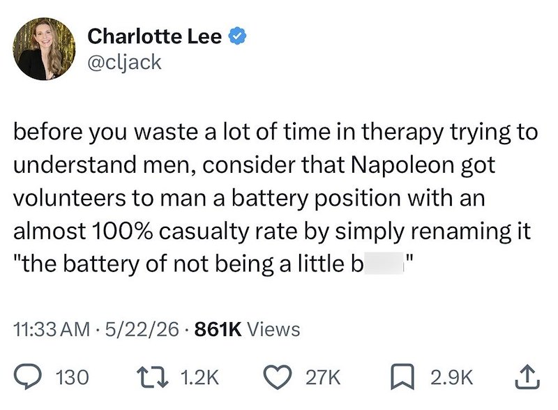 Charlotte Lee @cljack before you waste a lot of time in therapy trying to understand men, consider that Napoleon got volunteers to man a battery position with an almost 100% casualty rate by simply renaming it "the battery of not being a little b 11:33 AM 5/22/26 861K Views "I 130 1.2K 27K 2.9K