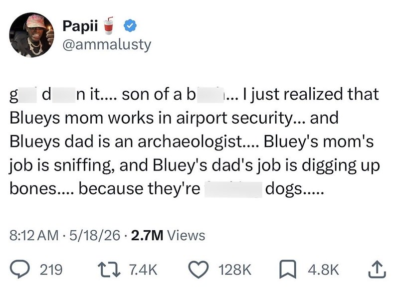 Papii @ammalusty g d n it.... son of a b ... I just realized that Blueys mom works in airport security... and Blueys dad is an archaeologist.... Bluey's mom's job is sniffing, and Bluey's dad's job is digging up bones.... because they're dogs..... 8:12 AM 5/18/26 2.7M Views . 219 1 7.4K 128K ☐ 4.8K ↑