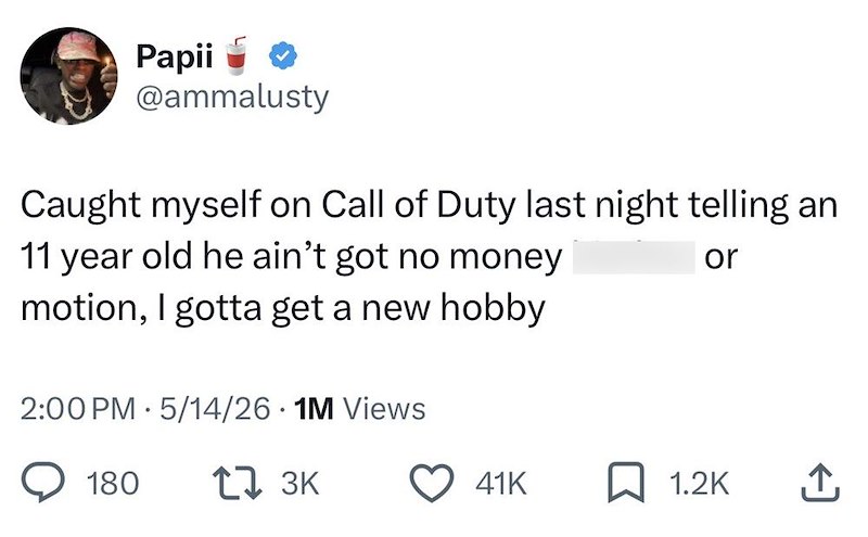 Papii @ammalusty Caught myself on Call of Duty last night telling an 11 year old he ain't got no money motion, I gotta get a new hobby 2:00 PM 5/14/26 • 1M Views or 180 17 3K 41K ☐ 1.2K ↑