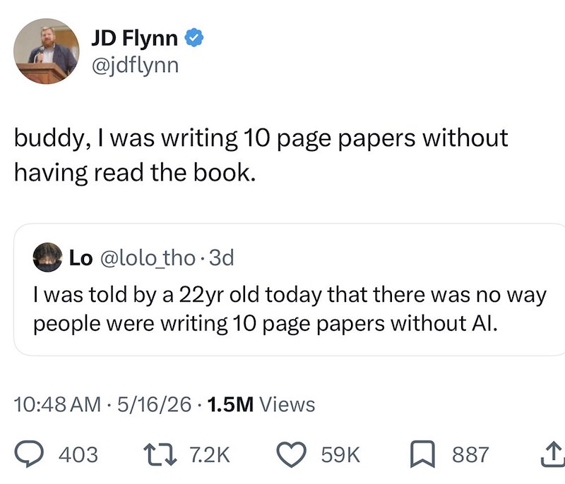 JD Flynn @jdflynn buddy, I was writing 10 page papers without having read the book. Lo @lolo_tho.3d I was told by a 22yr old today that there was no way people were writing 10 page papers without Al. • 10:48 AM 5/16/26 1.5M Views 403 1 7.2K 59K ☐ 887 ↑