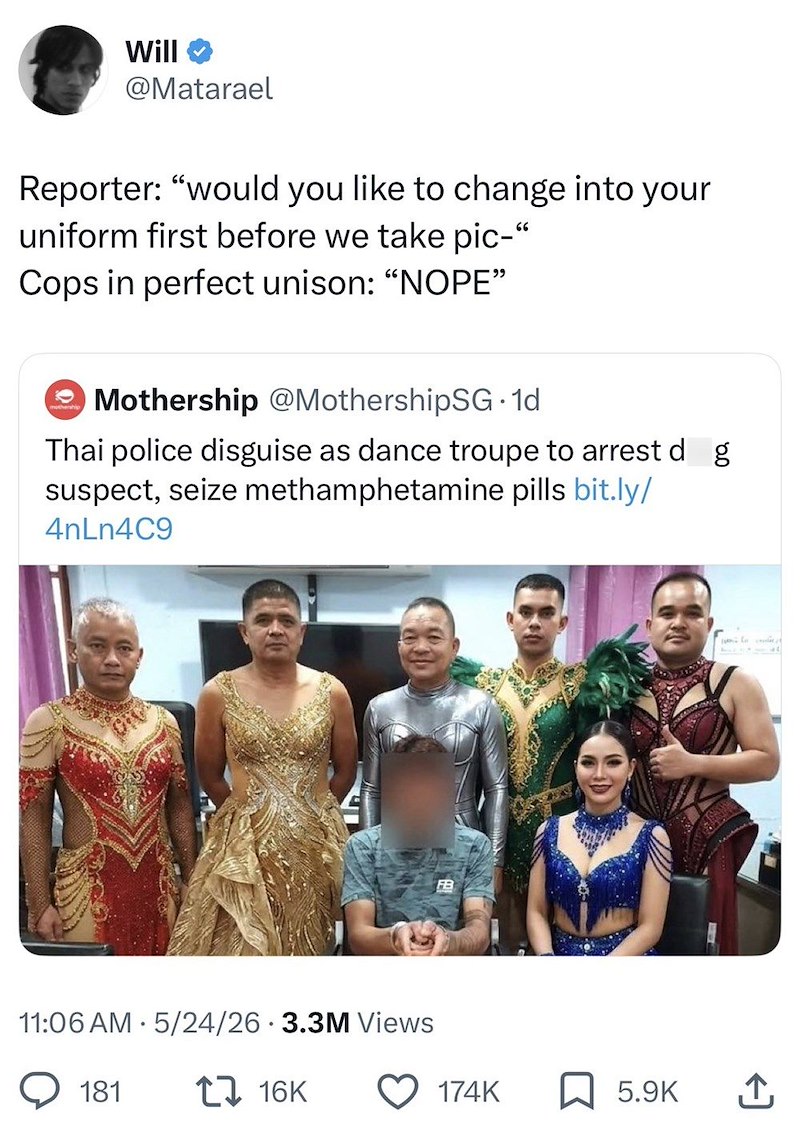 Will @Matarael Reporter: "would you like to change into your uniform first before we take pic-" Cops in perfect unison: "NOPE" Mothership @MothershipSG⚫1d Thai police disguise as dance troupe to arrest d g suspect, seize methamphetamine pills bit.ly/ 4nLn4C9 FB 11:06 AM 5/24/26 3.3M Views 181 16K C 174K 5.9K ↑