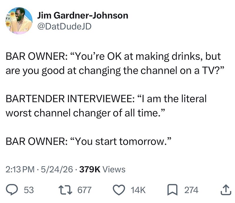 Jim Gardner-Johnson @DatDudeJD BAR OWNER: "You're OK at making drinks, but are you good at changing the channel on a TV?" BARTENDER INTERVIEWEE: “I am the literal worst channel changer of all time." BAR OWNER: "You start tomorrow." 2:13 PM 5/24/26 379K Views 53 17677 14K 274