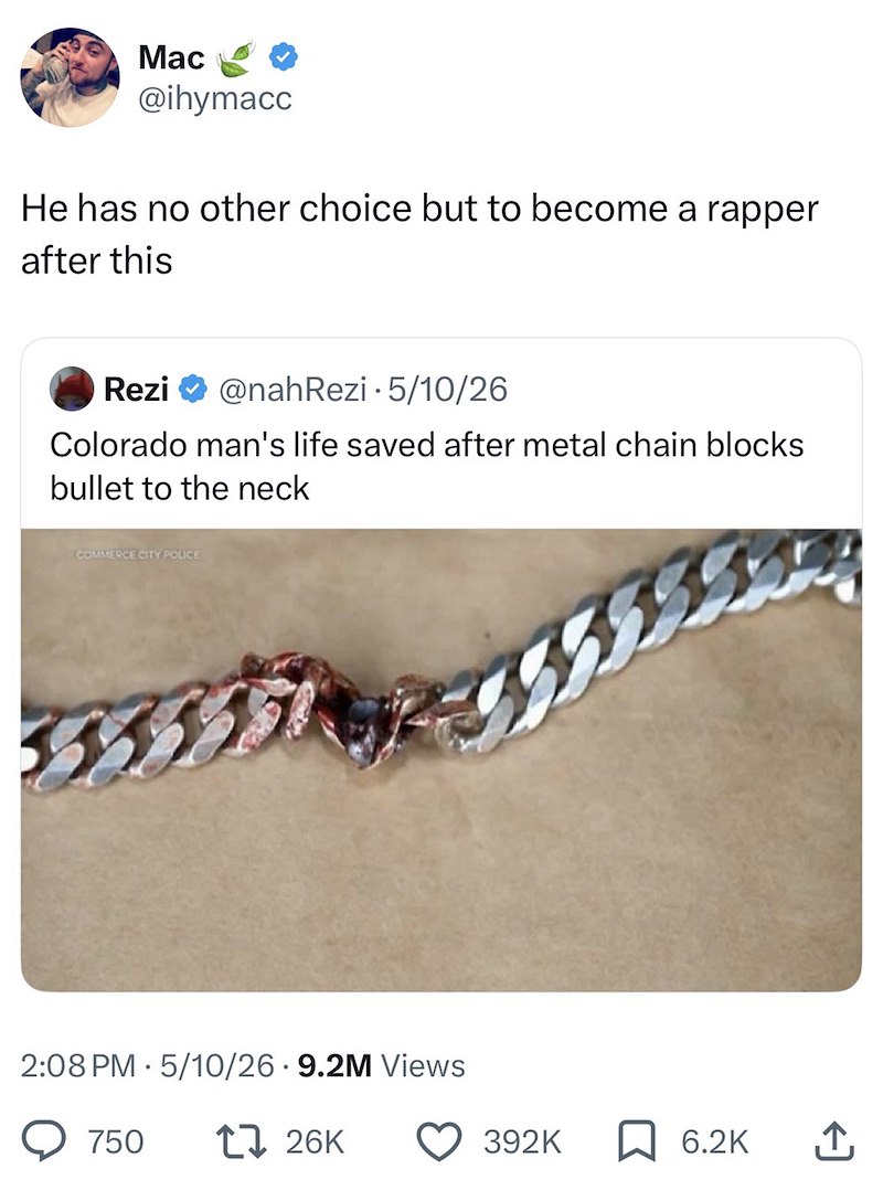 Mac @ihymacc He has no other choice but to become a rapper after this Rezi @nah Rezi 5/10/26 Colorado man's life saved after metal chain blocks bullet to the neck COMMERCE CITY POLICE 2:08 PM 5/10/26.9.2M Views 750 17 26K 392K 6.2K ↑
