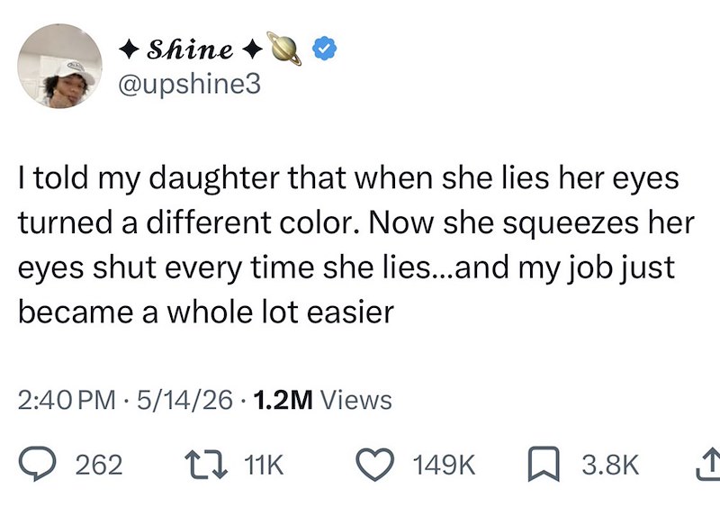 Shine @upshine3 I told my daughter that when she lies her eyes turned a different color. Now she squeezes her eyes shut every time she lies...and my job just became a whole lot easier 2:40 PM 5/14/26 1.2M Views 262 11K 149K 3.8K ↑