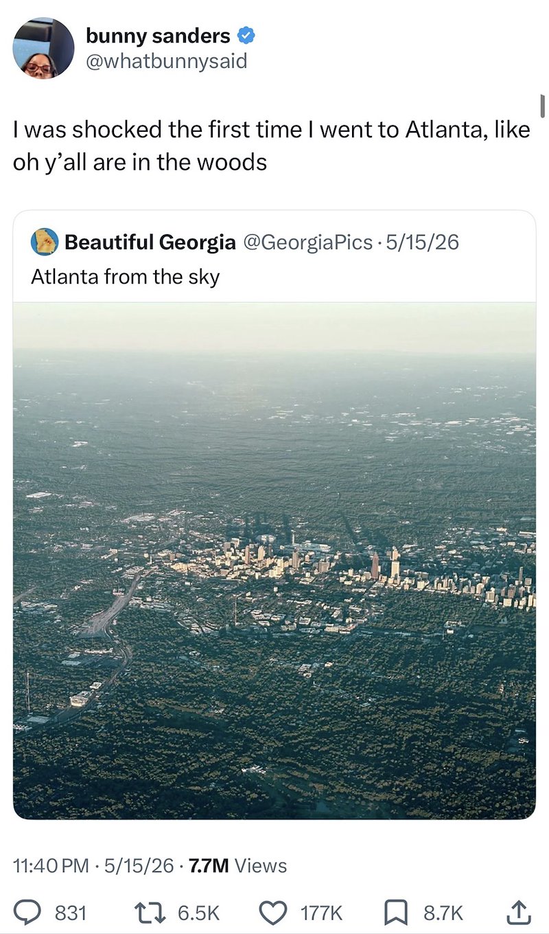 bunny sanders @whatbunnysaid I was shocked the first time I went to Atlanta, like oh y'all are in the woods ✓ Beautiful Georgia @Georgia Pics - 5/15/26 Atlanta from the sky 11:40 PM 5/15/26 7.7M Views 831 176.5K 177K 8.7K ↑