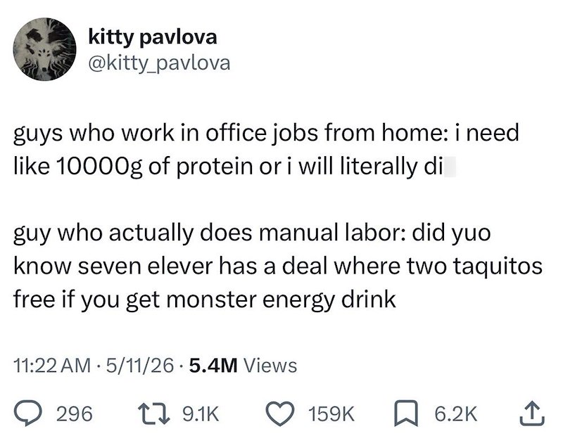 kitty pavlova @kitty_pavlova guys who work in office jobs from home: i need like 10000g of protein or i will literally di guy who actually does manual labor: did yuo know seven elever has a deal where two taquitos free if you get monster energy drink 11:22 AM 5/11/26.5.4M Views 296 19.1K 159K 6.2K ↑