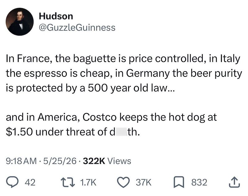 Hudson @GuzzleGuinness In France, the baguette is price controlled, in Italy the espresso is cheap, in Germany the beer purity is protected by a 500 year old law... and in America, Costco keeps the hot dog at $1.50 under threat of d th. · 9:18 AM 5/25/26 322K Views 42 1.7K 37K 832 ↑