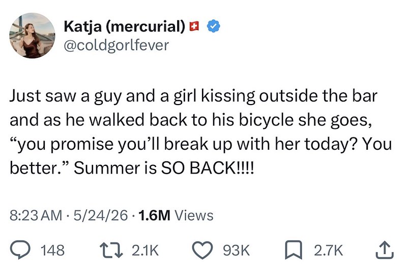 Katja (mercurial) □ @coldgorlfever Just saw a guy and a girl kissing outside the bar and as he walked back to his bicycle she goes, "you promise you'll break up with her today? You better." Summer is SO BACK!!!! 8:23 AM 5/24/26 1.6M Views 148 t 2.1K 93K 2.7K