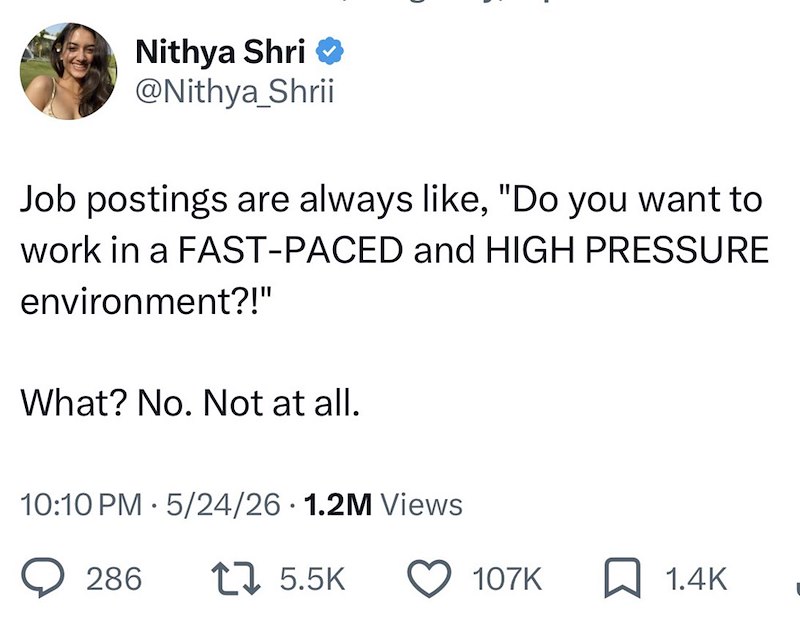 Nithya Shri⭑ @Nithya_Shrii Job postings are always like, "Do you want to work in a FAST-PACED and HIGH PRESSURE environment?!" What? No. Not at all. 10:10 PM - 5/24/26 1.2M Views 286 1 5.5K 107K ☐ 1.4K