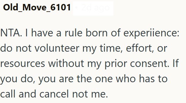 Old Move_6101 2d ago NTA. I have a rule born of experience: do not volunteer my time, effort, or resources without my prior consent. If you do, you are the one who has to call and cancel not me.
