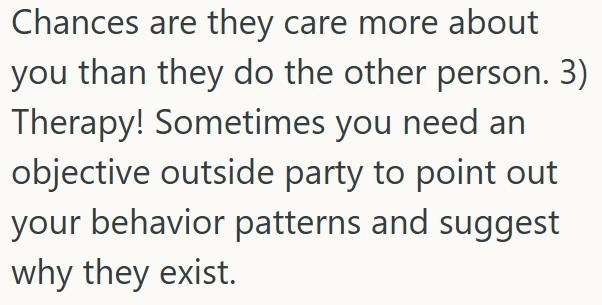 Chances are they care more about you than they do the other person. 3) Therapy! Sometimes you need an objective outside party to point out your behavior patterns and suggest why they exist.