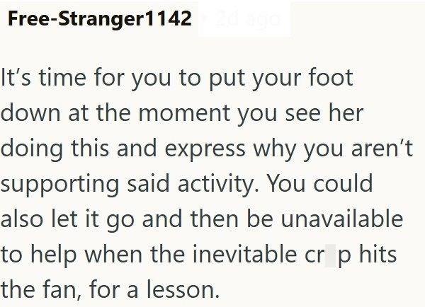 Free-Stranger1142 2d ago It's time for you to put your foot down at the moment you see her doing this and express why you aren't supporting said activity. You could also let it go and then be unavailable to help when the inevitable cr p hits the fan, for a lesson.
