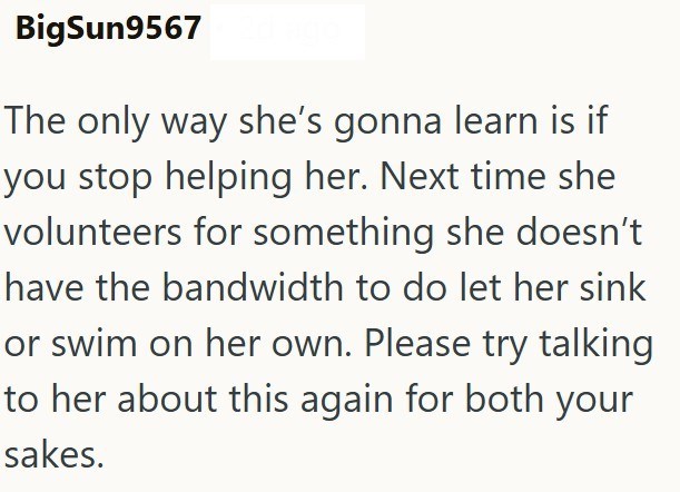 BigSun9567 The only way she's gonna learn is if you stop helping her. Next time she volunteers for something she doesn't have the bandwidth to do let her sink or swim on her own. Please try talking to her about this again for both your sakes.
