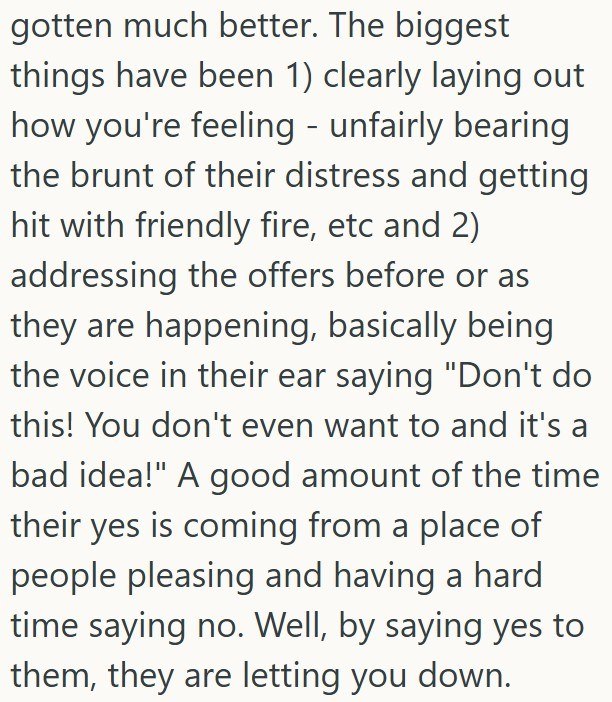 gotten much better. The biggest things have been 1) clearly laying out how you're feeling - unfairly bearing the brunt of their distress and getting hit with friendly fire, etc and 2) addressing the offers before or as they are happening, basically being the voice in their ear saying "Don't do this! You don't even want to and it's a bad idea!" A good amount of the time their yes is coming from a place of people pleasing and having a hard time saying no. Well, by saying yes to them, they are lett