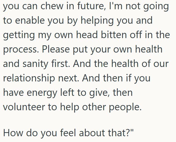 you can chew in future, I'm not going to enable you by helping you and getting my own head bitten off in the process. Please put your own health and sanity first. And the health of our relationship next. And then if you have energy left to give, then volunteer to help other people. How do you feel about that?"