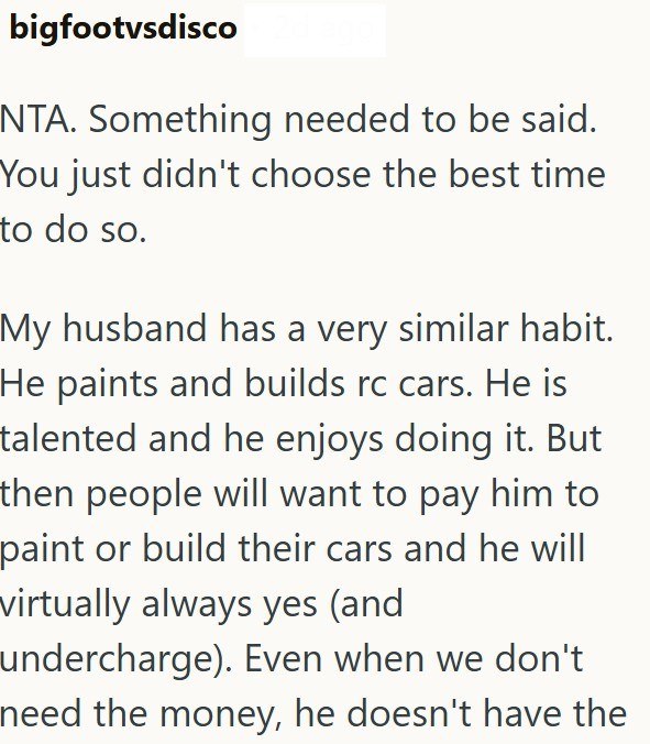 bigfootvsdisco NTA. Something needed to be said. You just didn't choose the best time to do so. My husband has a very similar habit. He paints and builds rc cars. He is talented and he enjoys doing it. But then people will want to pay him to paint or build their cars and he will virtually always yes (and undercharge). Even when we don't need the money, he doesn't have the