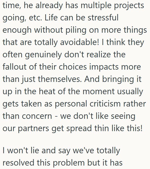 time, he already has multiple projects going, etc. Life can be stressful enough without piling on more things that are totally avoidable! I think they often genuinely don't realize the fallout of their choices impacts more than just themselves. And bringing it up in the heat of the moment usually gets taken as personal criticism rather than concern - we don't like seeing our partners get spread thin like this! I won't lie and say we've totally resolved this problem but it has