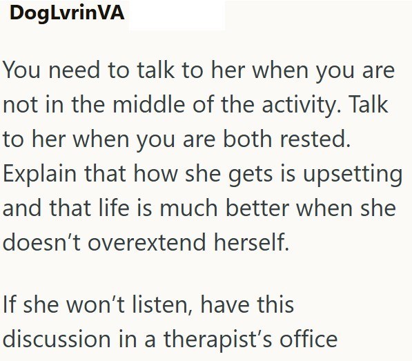 DogLvrinVA You need to talk to her when you are not in the middle of the activity. Talk to her when you are both rested. Explain that how she gets is upsetting and that life is much better when she doesn't overextend herself. If she won't listen, have this discussion in a therapist's office