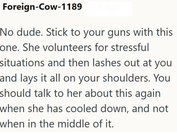 Foreign-Cow-1189 No dude. Stick to your guns with this one. She volunteers for stressful situations and then lashes out at you and lays it all on your shoulders. You should talk to her about this again when she has cooled down, and not when in the middle of it.