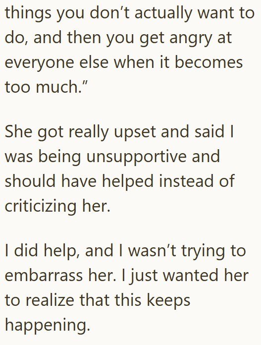 things you don't actually want to do, and then you get angry at everyone else when it becomes too much." She got really upset and said I was being unsupportive and should have helped instead of criticizing her. I did help, and I wasn't trying to embarrass her. I just wanted her to realize that this keeps happening.