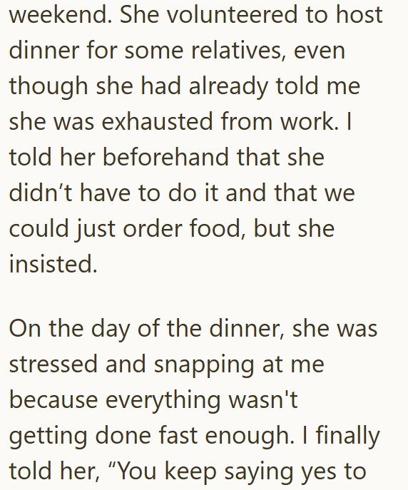 weekend. She volunteered to host dinner for some relatives, even though she had already told me she was exhausted from work. I told her beforehand that she didn't have to do it and that we could just order food, but she insisted. On the day of the dinner, she was stressed and snapping at me because everything wasn't getting done fast enough. I finally told her, "You keep saying yes to
