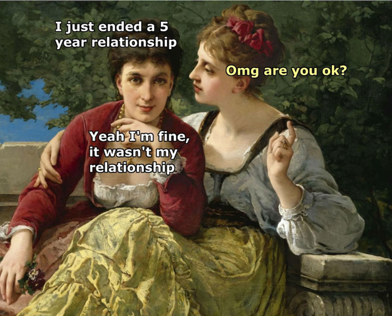 I just ended a 5 year relationship Yeah I'm fine, it wasn't my relationship Omg are you ok?