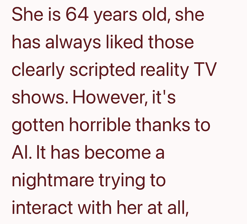 She is 64 years old, she has always liked those clearly scripted reality TV shows. However, it's gotten horrible thanks to Al. It has become a nightmare trying to interact with her at all,