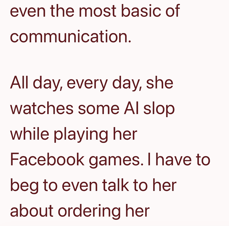even the most basic of communication. All day, every day, she watches some Al slop while playing her Facebook games. I have to beg to even talk to her about ordering her