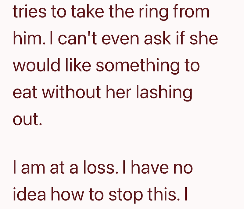 tries to take the ring from him. I can't even ask if she would like something to eat without her lashing out. I am at a loss. I have no idea how to stop this. I