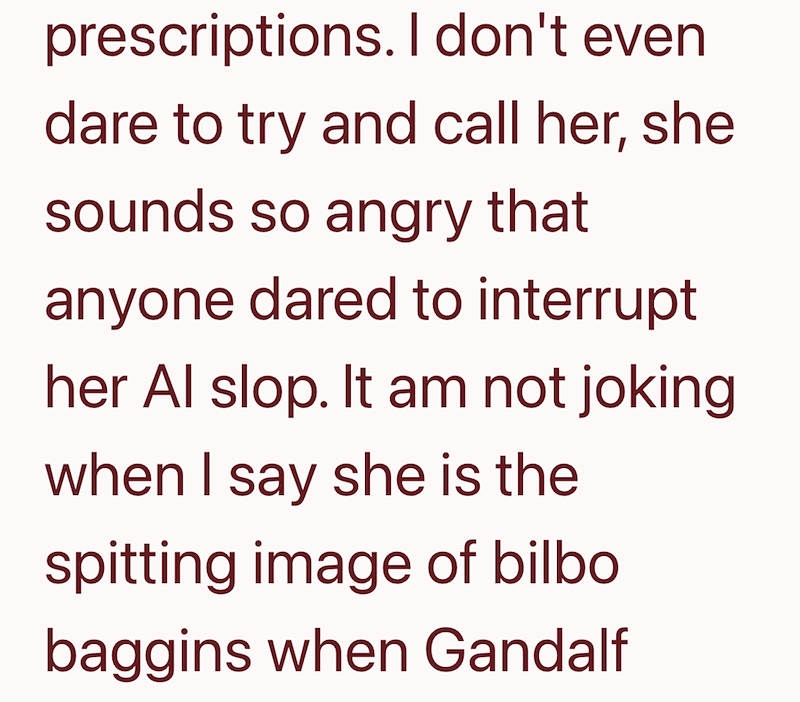 prescriptions. I don't even dare to try and call her, she sounds so angry that anyone dared to interrupt her Al slop. It am not joking when I say she is the spitting image of bilbo baggins when Gandalf