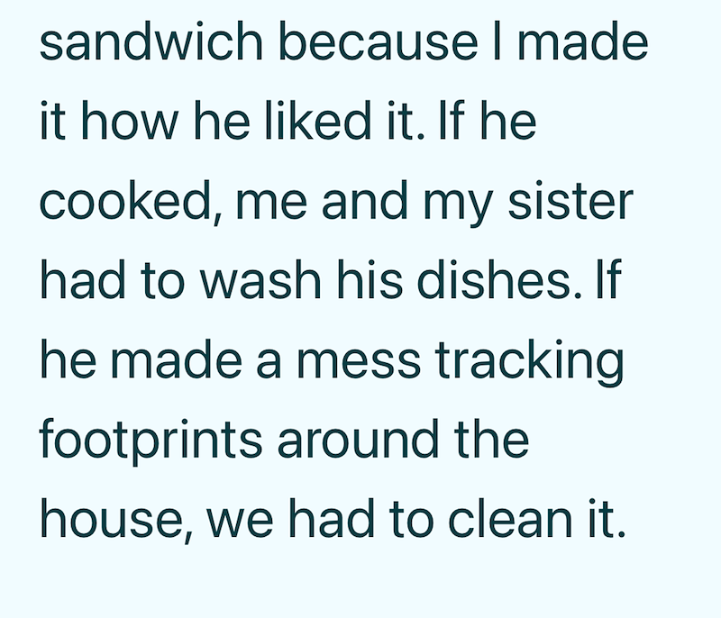 sandwich because I made it how he liked it. If he cooked, me and my sister had to wash his dishes. If he made a mess tracking footprints around the house, we had to clean it.
