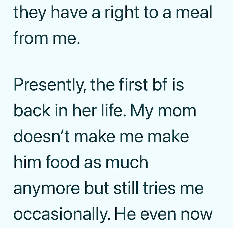 they have a right to a meal from me. Presently, the first bf is back in her life. My mom doesn't make me make him food as much anymore but still tries me occasionally. He even now