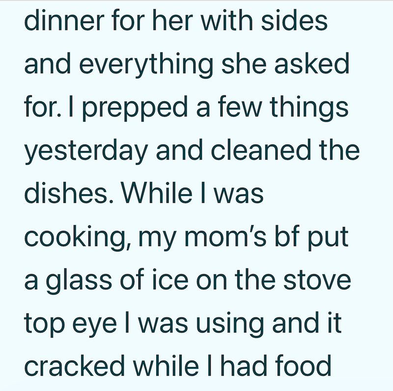 dinner for her with sides and everything she asked for. I prepped a few things yesterday and cleaned the dishes. While I was cooking, my mom's bf put a glass of ice on the stove top eye I was using and it cracked while I had food