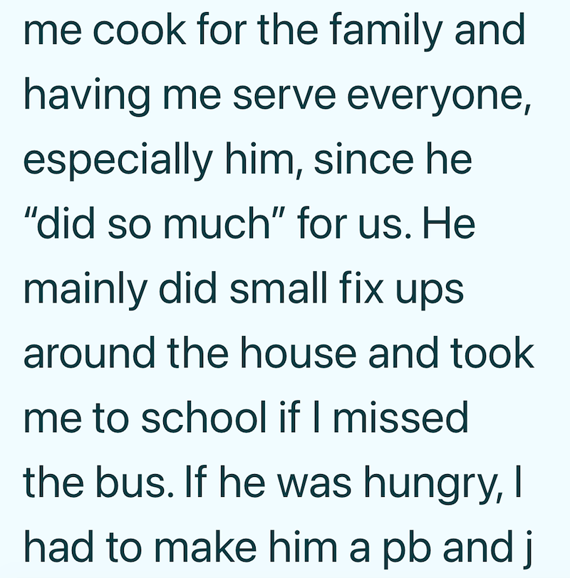 me cook for the family and having me serve everyone, especially him, since he "did so much" for us. He mainly did small fix ups around the house and took me to school if I missed the bus. If he was hungry, I had to make him a pb and j