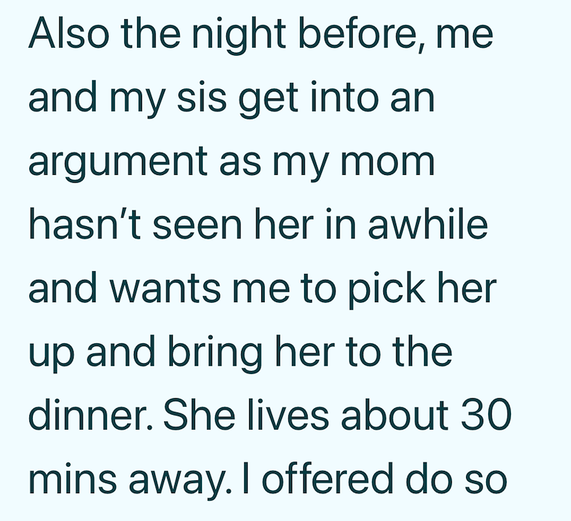 Also the night before, me and my sis get into an argument as my mom hasn't seen her in awhile and wants me to pick her up and bring her to the dinner. She lives about 30 mins away. I offered do so