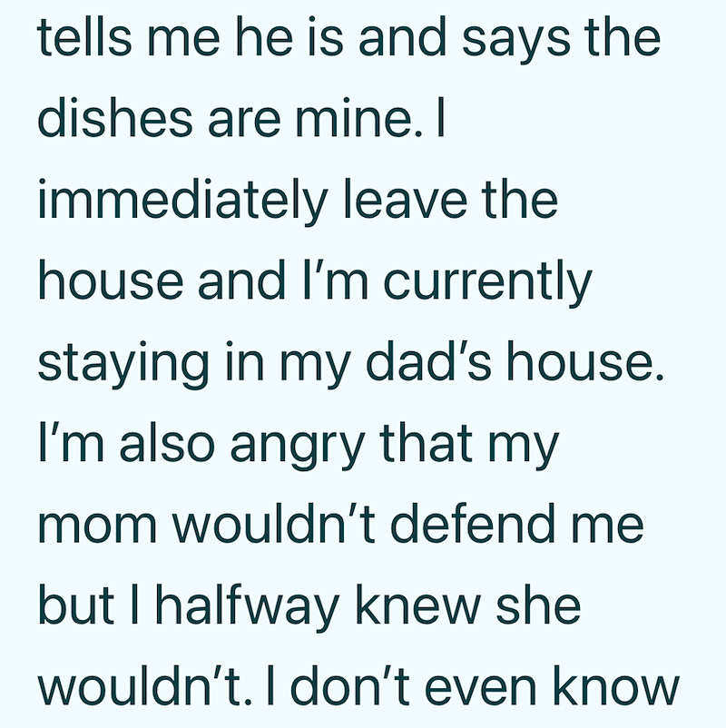 tells me he is and says the dishes are mine. I immediately leave the house and I'm currently staying in my dad's house. I'm also angry that my mom wouldn't defend me but I halfway knew she wouldn't. I don't even know