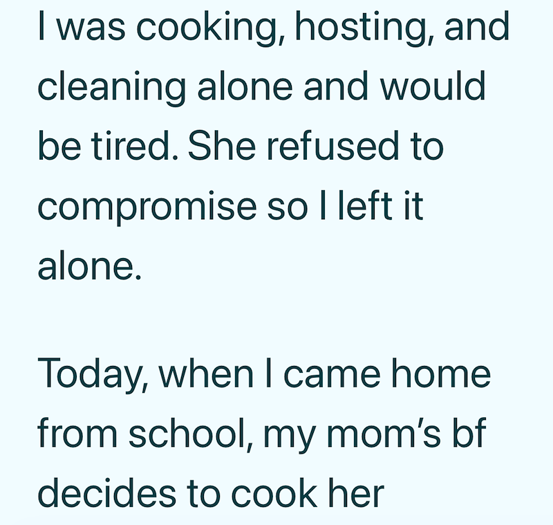 I was cooking, hosting, and cleaning alone and would. be tired. She refused to compromise so I left it alone. Today, when I came home from school, my mom's bf decides to cook her